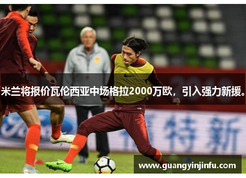 米兰将报价瓦伦西亚中场格拉2000万欧，引入强力新援。